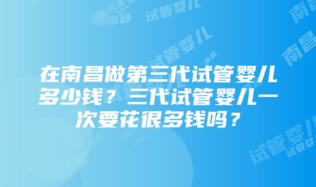 在南昌做第三代试管婴儿多少钱？三代试管婴儿一次要花很多钱吗？