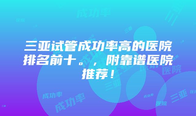 三亚试管成功率高的医院排名前十。，附靠谱医院推荐！