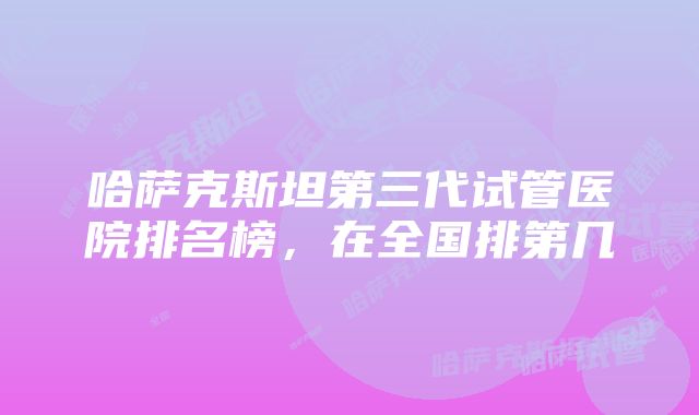 哈萨克斯坦第三代试管医院排名榜，在全国排第几