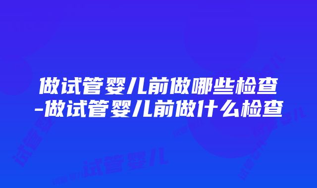 做试管婴儿前做哪些检查-做试管婴儿前做什么检查