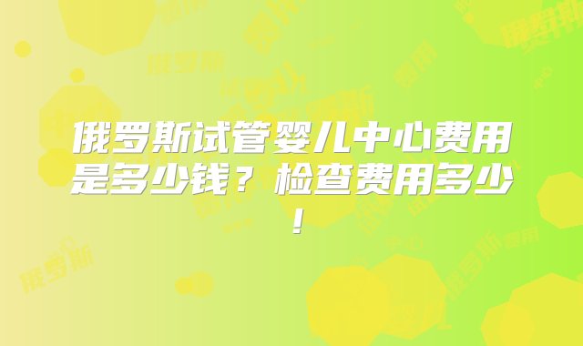 俄罗斯试管婴儿中心费用是多少钱？检查费用多少！