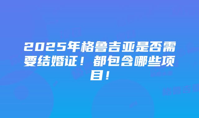 2025年格鲁吉亚是否需要结婚证！都包含哪些项目！