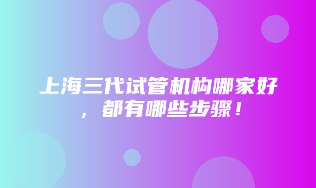 上海三代试管机构哪家好，都有哪些步骤！