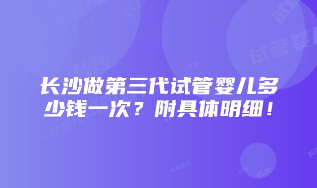 长沙做第三代试管婴儿多少钱一次？附具体明细！