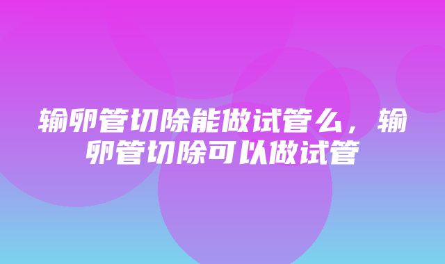 输卵管切除能做试管么，输卵管切除可以做试管