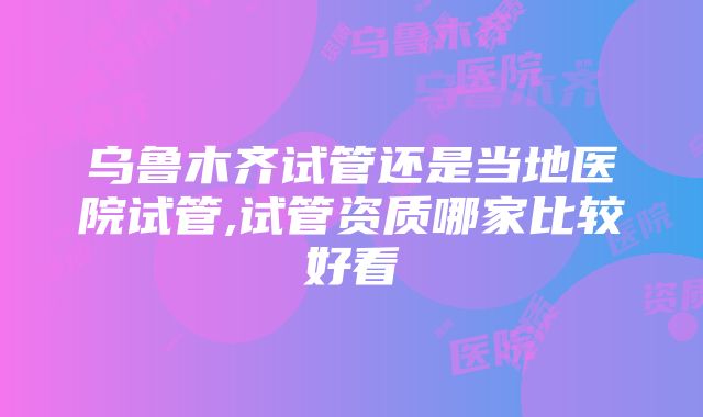 乌鲁木齐试管还是当地医院试管,试管资质哪家比较好看