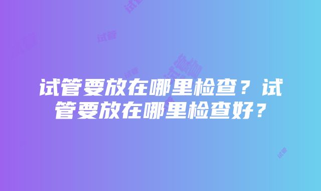 试管要放在哪里检查？试管要放在哪里检查好？