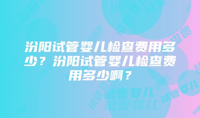 汾阳试管婴儿检查费用多少？汾阳试管婴儿检查费用多少啊？