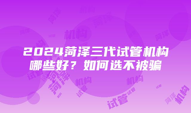 2024菏泽三代试管机构哪些好？如何选不被骗