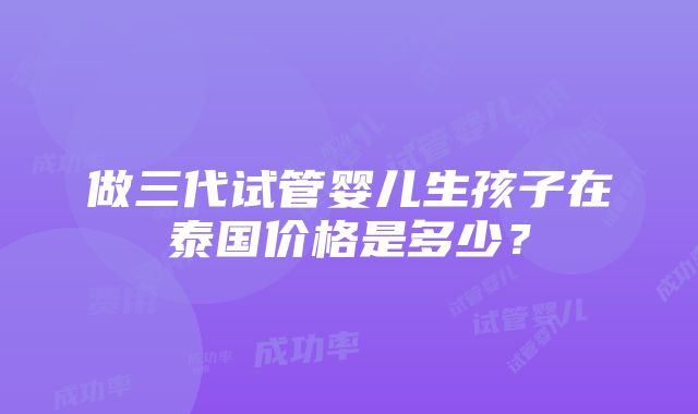 做三代试管婴儿生孩子在泰国价格是多少？