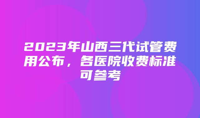 2023年山西三代试管费用公布，各医院收费标准可参考