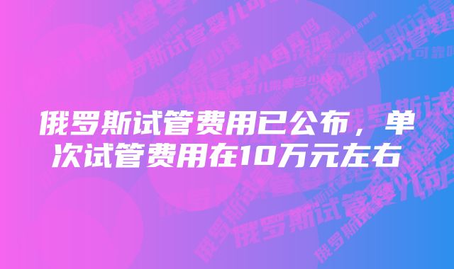 俄罗斯试管费用已公布，单次试管费用在10万元左右