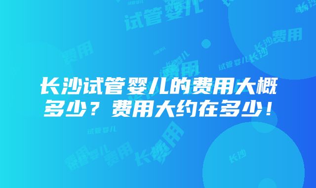 长沙试管婴儿的费用大概多少？费用大约在多少！