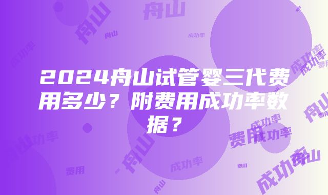 2024舟山试管婴三代费用多少？附费用成功率数据？