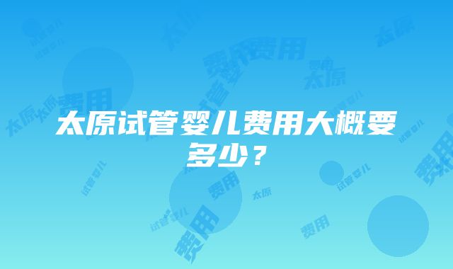 太原试管婴儿费用大概要多少？