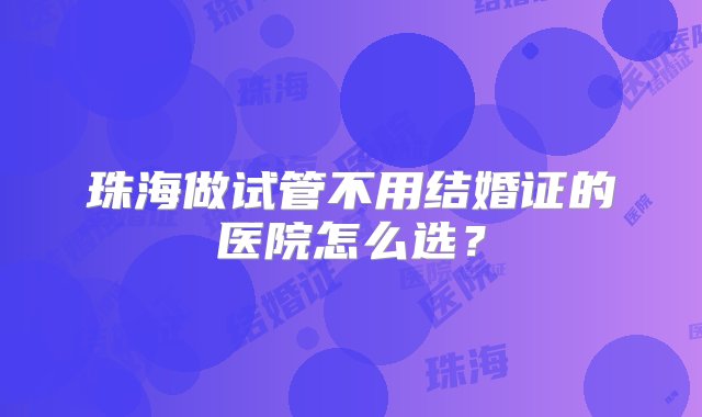 珠海做试管不用结婚证的医院怎么选？