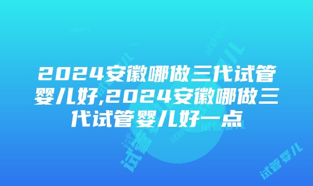 2024安徽哪做三代试管婴儿好,2024安徽哪做三代试管婴儿好一点