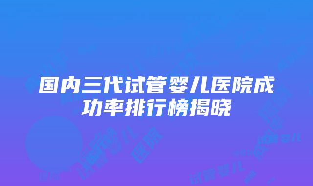 国内三代试管婴儿医院成功率排行榜揭晓