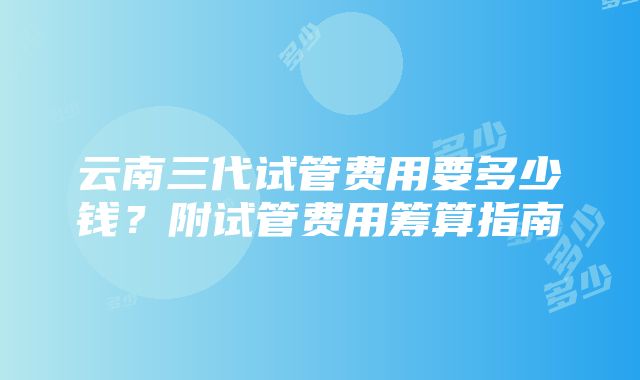 云南三代试管费用要多少钱？附试管费用筹算指南