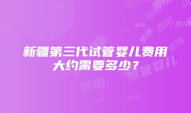 新疆第三代试管婴儿费用大约需要多少？