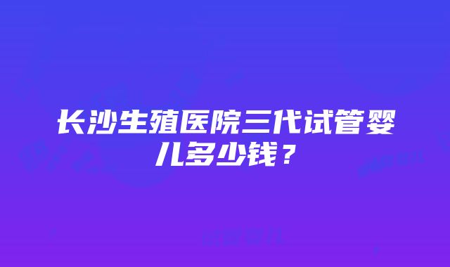 长沙生殖医院三代试管婴儿多少钱？