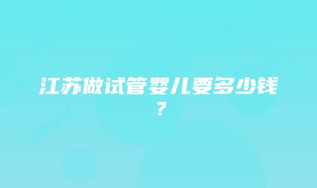 江苏做试管婴儿要多少钱？