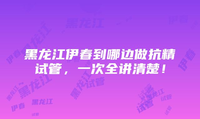 黑龙江伊春到哪边做抗精试管，一次全讲清楚！