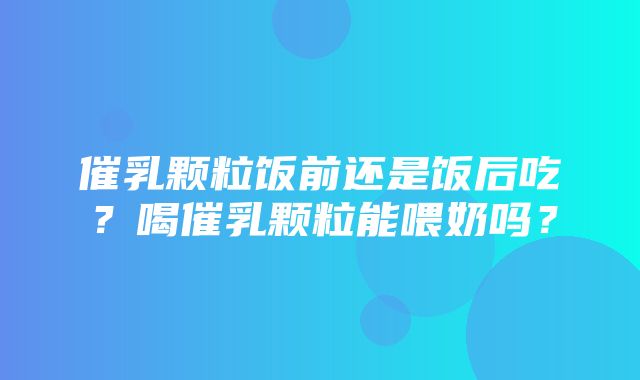 催乳颗粒饭前还是饭后吃？喝催乳颗粒能喂奶吗？