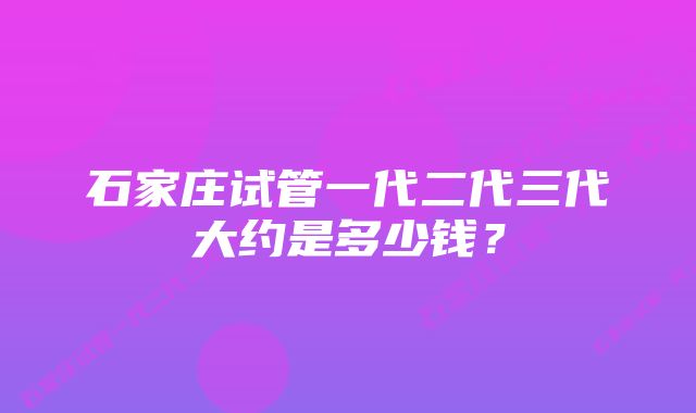 石家庄试管一代二代三代大约是多少钱？