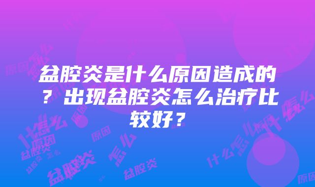 盆腔炎是什么原因造成的？出现盆腔炎怎么治疗比较好？