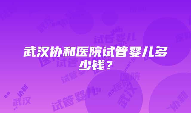 武汉协和医院试管婴儿多少钱？