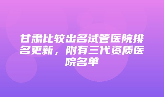 甘肃比较出名试管医院排名更新，附有三代资质医院名单