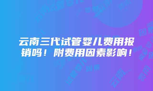 云南三代试管婴儿费用报销吗！附费用因素影响！