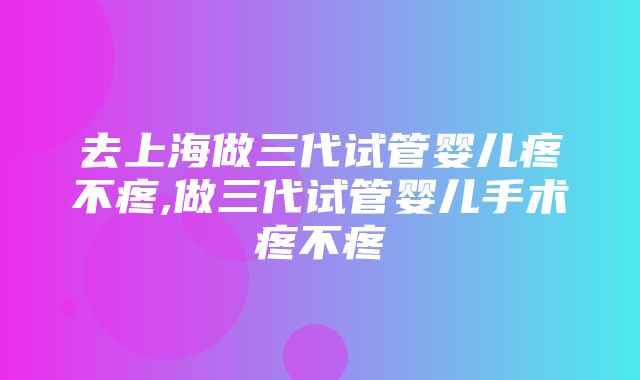 去上海做三代试管婴儿疼不疼,做三代试管婴儿手术疼不疼