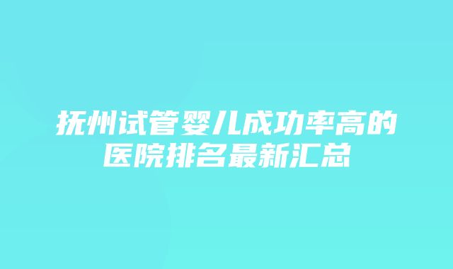 抚州试管婴儿成功率高的医院排名最新汇总