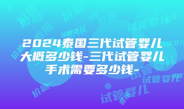 2024泰国三代试管婴儿大概多少钱-三代试管婴儿手术需要多少钱-