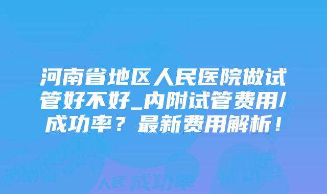 河南省地区人民医院做试管好不好_内附试管费用/成功率？最新费用解析！