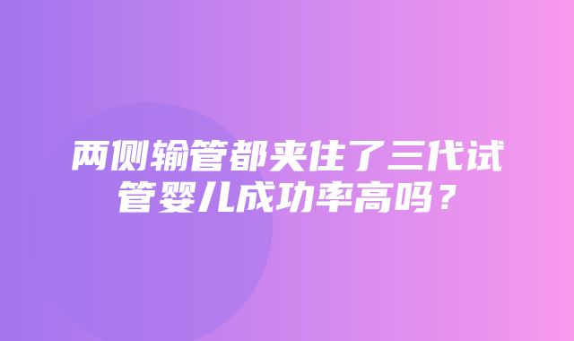 两侧输管都夹住了三代试管婴儿成功率高吗？