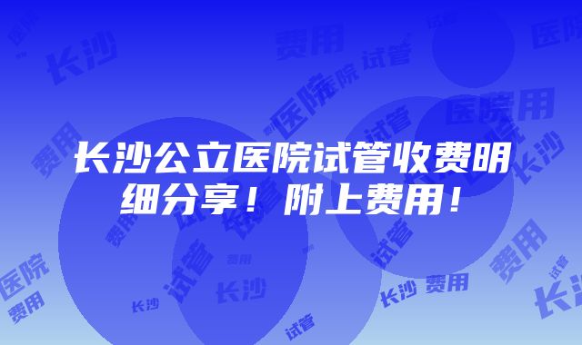 长沙公立医院试管收费明细分享！附上费用！