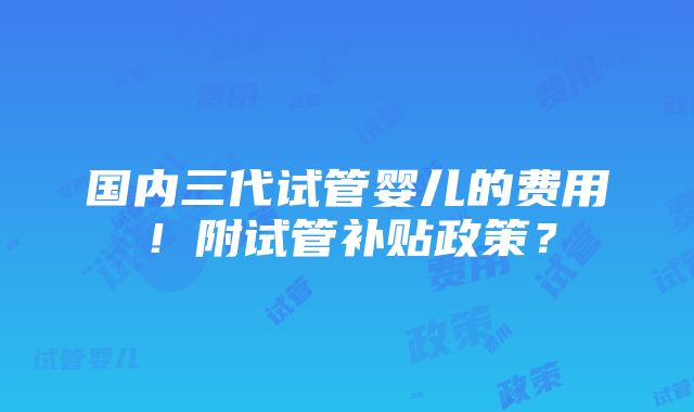 国内三代试管婴儿的费用！附试管补贴政策？