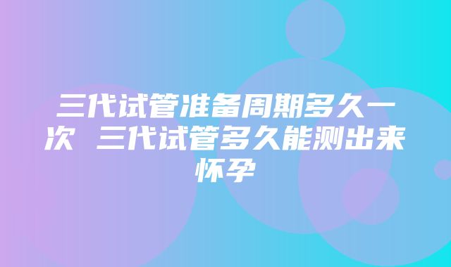 三代试管准备周期多久一次 三代试管多久能测出来怀孕