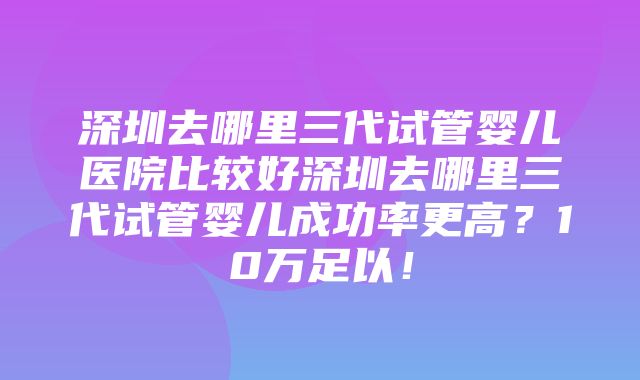 深圳去哪里三代试管婴儿医院比较好深圳去哪里三代试管婴儿成功率更高？10万足以！