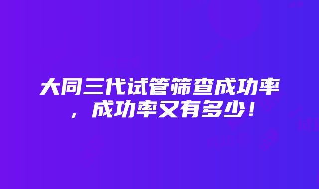 大同三代试管筛查成功率，成功率又有多少！