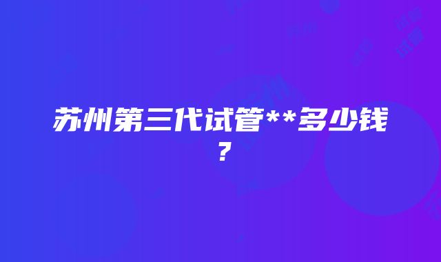 苏州第三代试管**多少钱？