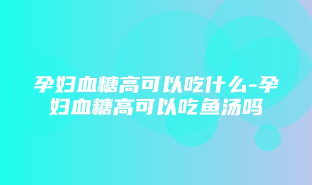 孕妇血糖高可以吃什么-孕妇血糖高可以吃鱼汤吗