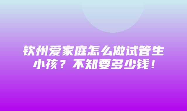 钦州爱家庭怎么做试管生小孩？不知要多少钱！