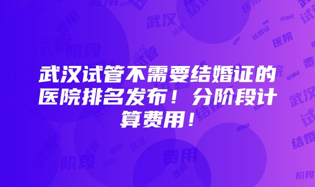 武汉试管不需要结婚证的医院排名发布！分阶段计算费用！