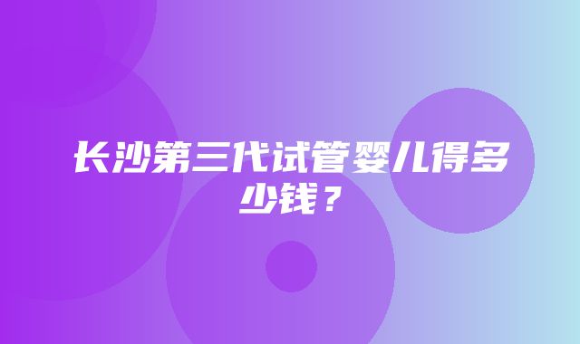 长沙第三代试管婴儿得多少钱？