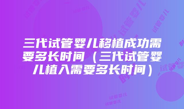 三代试管婴儿移植成功需要多长时间（三代试管婴儿植入需要多长时间）