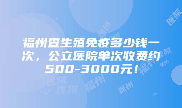 福州查生殖免疫多少钱一次，公立医院单次收费约500-3000元！